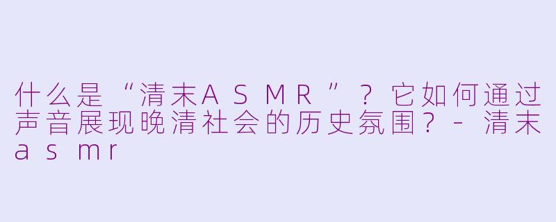 什么是“清末ASMR”？它如何通过声音展现晚清社会的历史氛围？-清末asmr