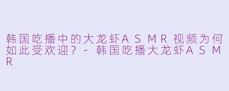 韩国吃播中的大龙虾ASMR视频为何如此受欢迎？-韩国吃播大龙虾ASMR