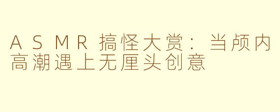 ASMR搞怪大赏：当颅内高潮遇上无厘头创意