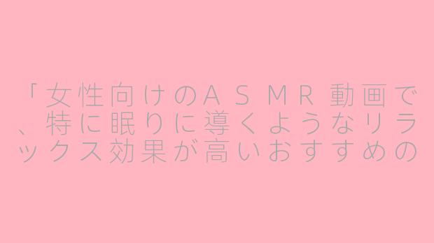 「女性向けのASMR動画で、特に眠りに導くようなリラックス効果が高いおすすめのジャンルや音はありますか？」-助眠asmr女性向日文