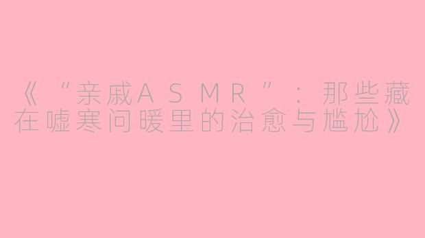 《“亲戚ASMR”：那些藏在嘘寒问暖里的治愈与尴尬》