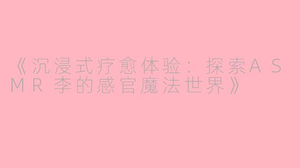 《沉浸式疗愈体验：探索ASMR李的感官魔法世界》