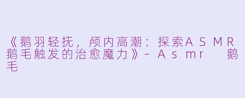 《鹅羽轻抚，颅内高潮：探索ASMR鹅毛触发的治愈魔力》-Asmr 鹅毛