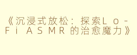 《沉浸式放松：探索Lo-FiASMR的治愈魔力》