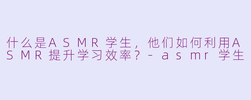 什么是ASMR学生，他们如何利用ASMR提升学习效率？-asmr学生