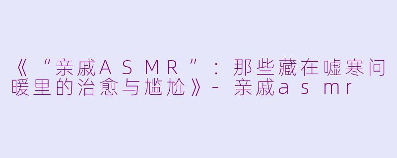 《“亲戚ASMR”：那些藏在嘘寒问暖里的治愈与尴尬》-亲戚asmr