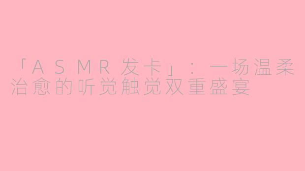 「ASMR发卡」：一场温柔治愈的听觉触觉双重盛宴