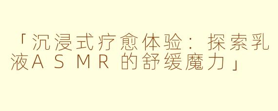 「沉浸式疗愈体验：探索乳液ASMR的舒缓魔力」