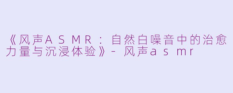 《风声ASMR：自然白噪音中的治愈力量与沉浸体验》-风声asmr