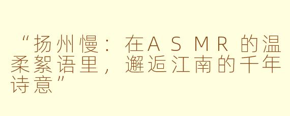 “扬州慢：在ASMR的温柔絮语里，邂逅江南的千年诗意”