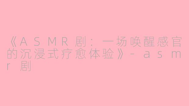 《ASMR剧：一场唤醒感官的沉浸式疗愈体验》-asmr剧