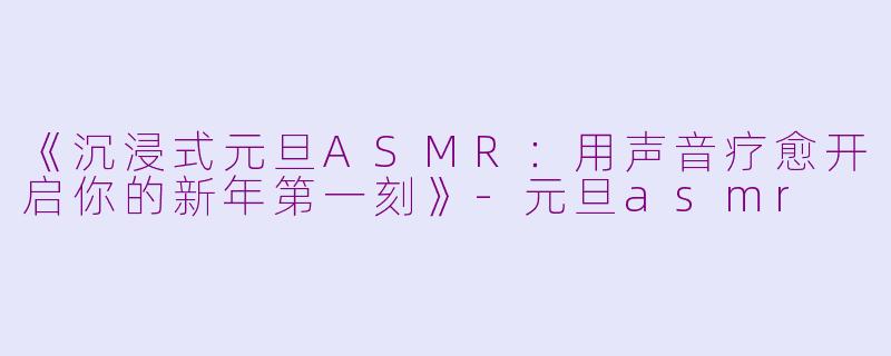 《沉浸式元旦ASMR：用声音疗愈开启你的新年第一刻》-元旦asmr