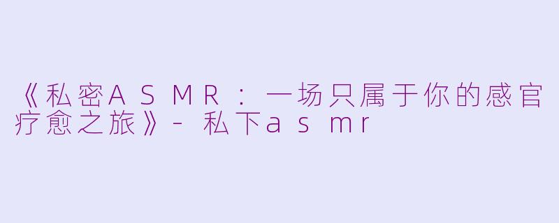《私密ASMR：一场只属于你的感官疗愈之旅》-私下asmr