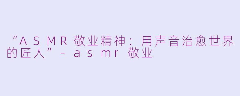 “ASMR敬业精神：用声音治愈世界的匠人”-asmr敬业