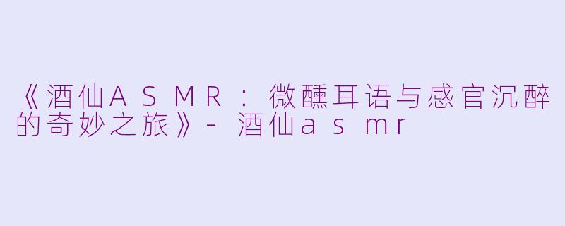 《酒仙ASMR:微醺耳语与感官沉醉的奇妙之旅》