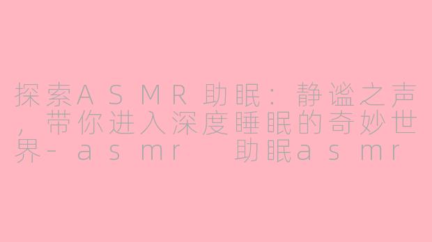 探索ASMR助眠：静谧之声，带你进入深度睡眠的奇妙世界-asmr 助眠asmr