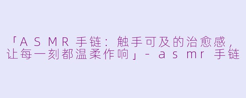 「ASMR手链：触手可及的治愈感，让每一刻都温柔作响」-asmr手链