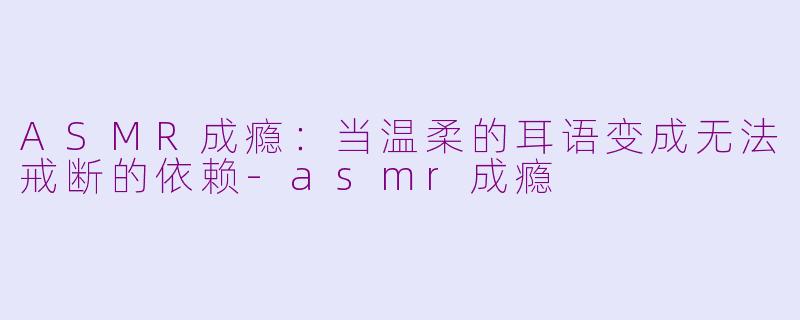 ASMR成瘾：当温柔的耳语变成无法戒断的依赖-asmr成瘾