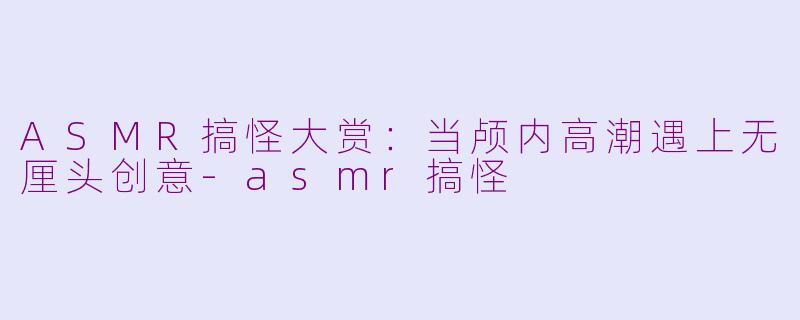 ASMR搞怪大赏：当颅内高潮遇上无厘头创意-asmr搞怪