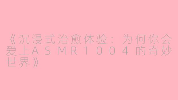 《沉浸式治愈体验：为何你会爱上ASMR1004的奇妙世界》