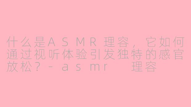 什么是ASMR理容,它如何通过视听体验引发独特的感官放松?
