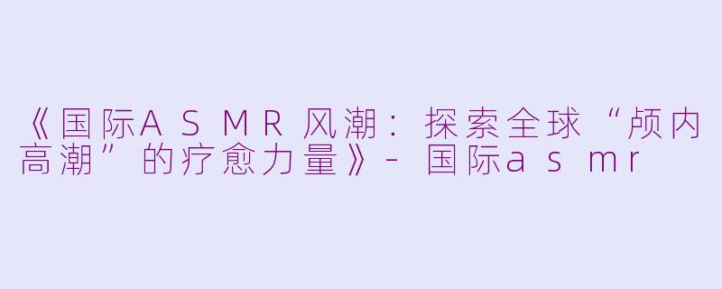 《国际ASMR风潮：探索全球“颅内高潮”的疗愈力量》-国际asmr