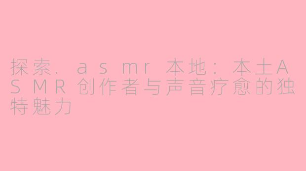 探索.asmr本地：本土ASMR创作者与声音疗愈的独特魅力