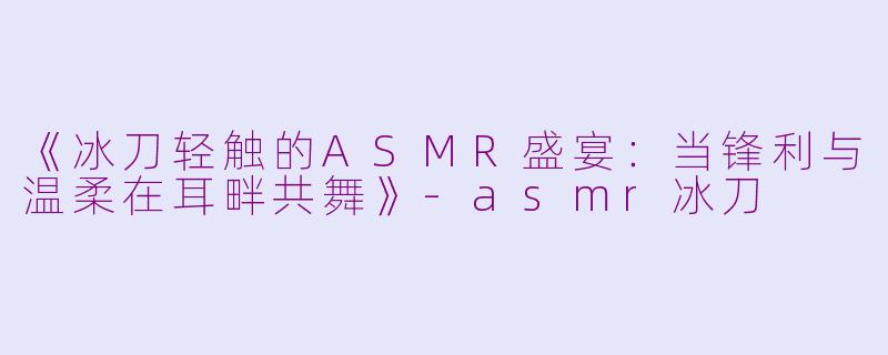 《冰刀轻触的ASMR盛宴：当锋利与温柔在耳畔共舞》-asmr冰刀