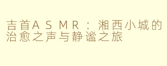 吉首ASMR：湘西小城的治愈之声与静谧之旅