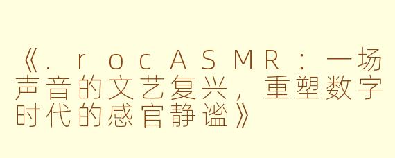 《.rocASMR：一场声音的文艺复兴，重塑数字时代的感官静谧》