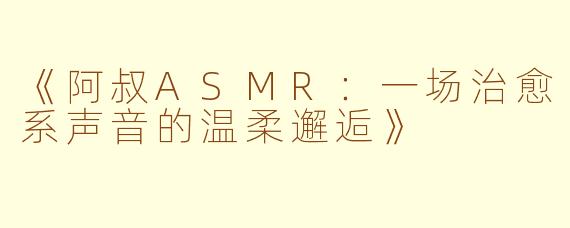 《阿叔ASMR:一场治愈系声音的温柔邂逅》