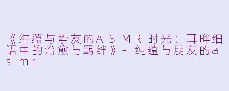 《纯蕴与挚友的ASMR时光：耳畔细语中的治愈与羁绊》-纯蕴与朋友的asmr