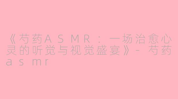 《芍药ASMR：一场治愈心灵的听觉与视觉盛宴》-芍药asmr