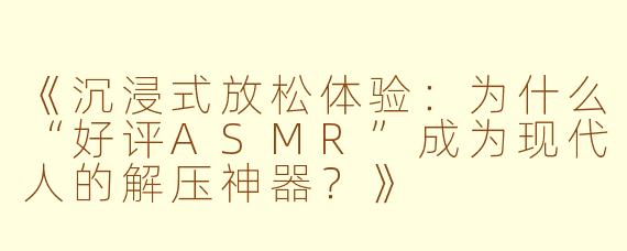 《沉浸式放松体验：为什么“好评ASMR”成为现代人的解压神器？》