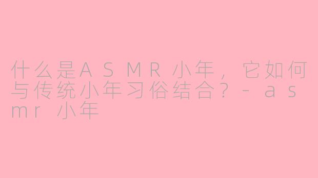 什么是ASMR小年,它如何与传统小年习俗结合?