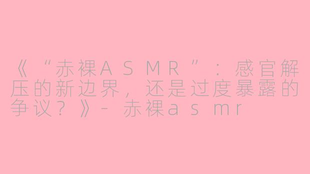 《“赤裸ASMR”：感官解压的新边界，还是过度暴露的争议？》-赤裸asmr