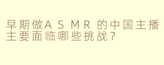 早期做ASMR的中国主播主要面临哪些挑战？