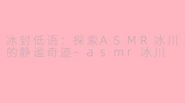 冰封低语：探索ASMR冰川的静谧奇迹-asmr冰川