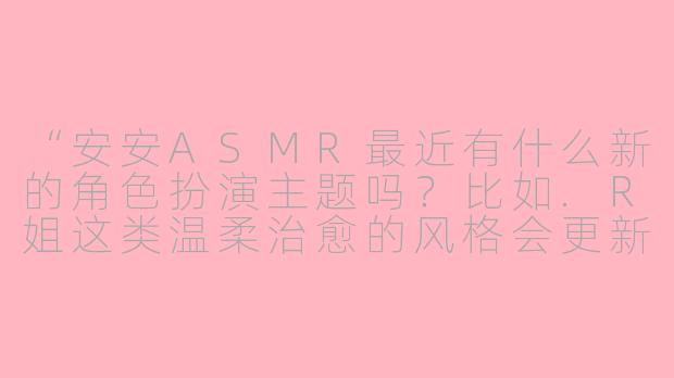 “安安ASMR最近有什么新的角色扮演主题吗？比如.R姐这类温柔治愈的风格会更新吗？”-R姐角色扮演安安asmr