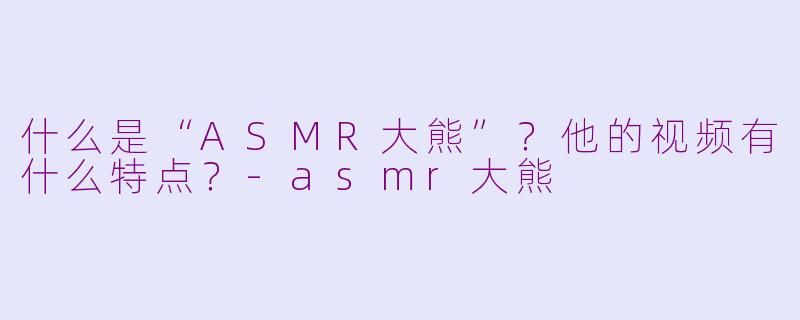 什么是“ASMR大熊”？他的视频有什么特点？-asmr大熊