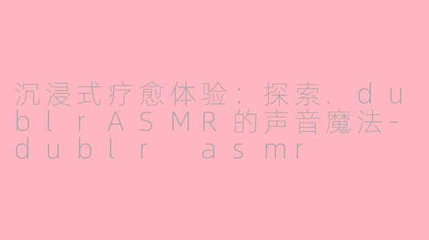 沉浸式疗愈体验：探索.dublrASMR的声音魔法-dublr asmr
