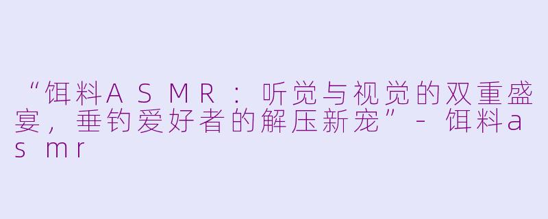 “饵料ASMR：听觉与视觉的双重盛宴，垂钓爱好者的解压新宠”-饵料asmr