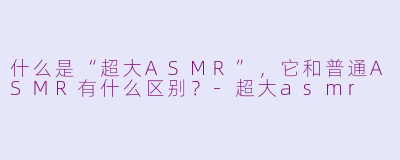 什么是“超大ASMR”,它和普通ASMR有什么区别?