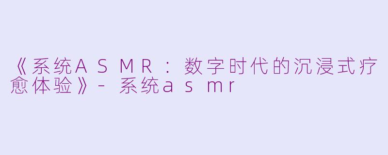 《系统ASMR：数字时代的沉浸式疗愈体验》-系统asmr