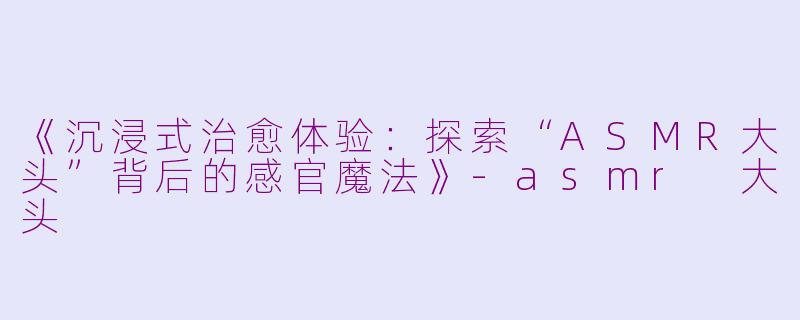 《沉浸式治愈体验：探索“ASMR大头”背后的感官魔法》-asmr 大头