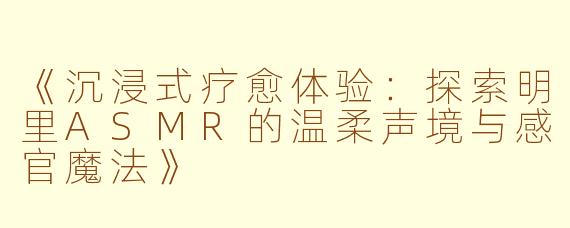 《沉浸式疗愈体验：探索明里ASMR的温柔声境与感官魔法》