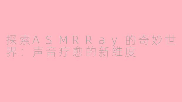 探索ASMRRay的奇妙世界：声音疗愈的新维度