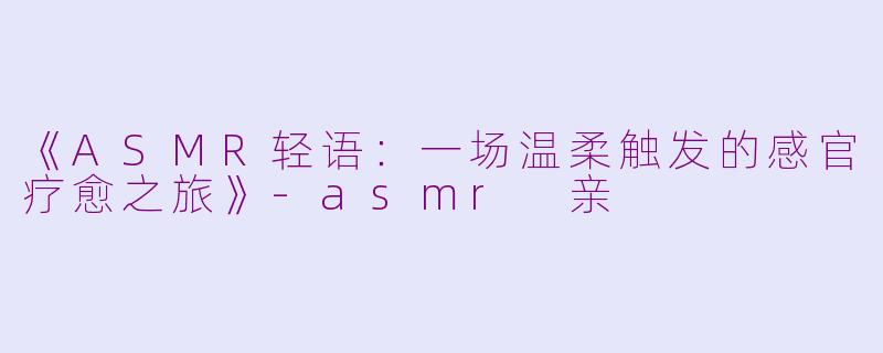《ASMR轻语：一场温柔触发的感官疗愈之旅》-asmr 亲