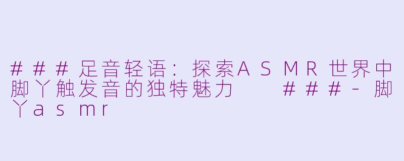 ###足音轻语：探索ASMR世界中脚丫触发音的独特魅力

###-脚丫asmr