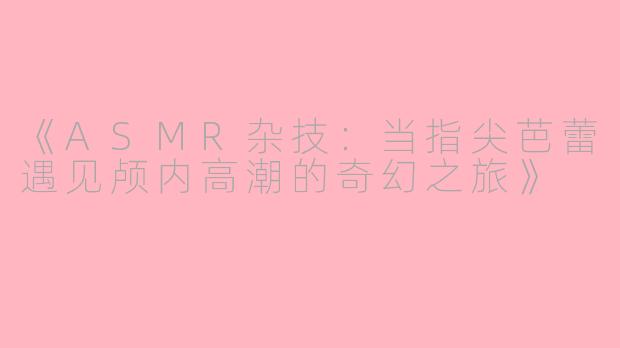《ASMR杂技：当指尖芭蕾遇见颅内高潮的奇幻之旅》
